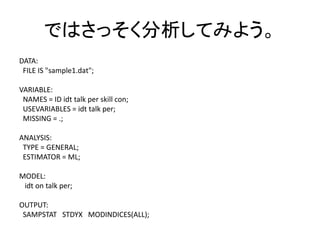 ではさっそく分析してみよう。
DATA:
 FILE IS "sample1.dat";

VARIABLE:
 NAMES = ID idt talk per skill con;
 USEVARIABLES = idt talk per;
 MISSING = .;

ANALYSIS:
 TYPE = GENERAL;
 ESTIMATOR = ML;

MODEL:
 idt on talk per;

OUTPUT:
 SAMPSTAT STDYX MODINDICES(ALL);
 