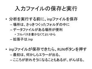 入力ファイルの保存と実行
• 分析を実行する前に、inpファイルを保存
 – 場所は、さっきつくったフォルダの中に
 – データファイルがある場所が便利
   • フルパスを書かなくてよいから
 – 拡張子は.inp

• inpファイルが保存できたら、RUNボタンを押す
 – 最初は、何かしらエラーが出る。
 – こころが折れそうになることもあるが、がんばる。
 