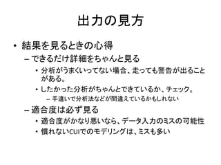 出力の見方
• 結果を見るときの心得
 – できるだけ詳細をちゃんと見る
  • 分析がうまくいってない場合、走っても警告が出ること
    がある。
  • したかった分析がちゃんとできているか、チェック。
    – 手違いで分析法などが間違えているかもしれない
 – 適合度は必ず見る
  • 適合度がかなり悪いなら、データ入力のミスの可能性
  • 慣れないCUIでのモデリングは、ミスも多い
 