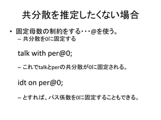 共分散を推定したくない場合
• 固定母数の制約をする・・・@を使う。
 – 共分散を0に固定する

 talk with per@0;
 – これでtalkとperの共分散が0に固定される。

 idt on per@0;
 – とすれば、パス係数を0に固定することもできる。
 