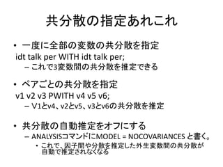 共分散の指定あれこれ
• 一度に全部の変数の共分散を指定
 idt talk per WITH idt talk per;
  – これで3変数間の共分散を推定できる

• ペアごとの共分散を指定
 v1 v2 v3 PWITH v4 v5 v6;
  – Ｖ1とv4、v2とv5、v3とv6の共分散を推定

• 共分散の自動推定をオフにする
  – ANALYSISコマンドにMODEL = NOCOVARIANCES と書く。
     • これで、因子間や分散を推定した外生変数間の共分散が
       自動で推定されなくなる
 
