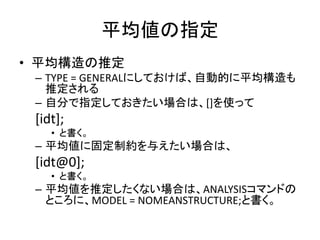 平均値の指定
• 平均構造の推定
 – TYPE = GENERALにしておけば、自動的に平均構造も
   推定される
 – 自分で指定しておきたい場合は、[]を使って
 [idt];
    • と書く。
 – 平均値に固定制約を与えたい場合は、
 [idt@0];
    • と書く。
 – 平均値を推定したくない場合は、ANALYSISコマンドの
   ところに、MODEL = NOMEANSTRUCTURE;と書く。
 
