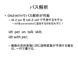 パス解析
• ONとWITHでパス解析が可能
 – idt と per を talk と skill で予測するモデル
   • skillをusevariablesに追加するのを忘れずに！


 idt per on talk skill;
 idt with per;

 – 複数の目的変数に同じ説明変数が予測する場合
   は、一行で書ける。
 