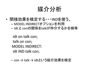 媒介分析
• 間接効果を検定する・・・INDを使う。
 – MODEL INDIRECTオプションを利用
 – Idt と conの関係をtalkが仲介するかを検等

 idt on talk con;
 talk on con;
 MODEL INDIRECT:
 idt IND talk con;

 – con → talk → idtという媒介効果を検定
 