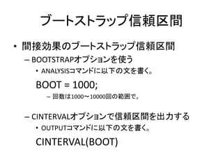 ブートストラップ信頼区間
• 間接効果のブートストラップ信頼区間
 – BOOTSTRAPオプションを使う
  • ANALYSISコマンドに以下の文を書く。

  BOOT = 1000;
    – 回数は1000～10000回の範囲で。


 – CINTERVALオプションで信頼区間を出力する
  • OUTPUTコマンドに以下の文を書く。

  CINTERVAL(BOOT)
 