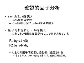 確認的因子分析
• sample2.datを使う
  – IDと6項目の変数
  – v1-v3が同じ因子、ｖ4-ｖ6は別の因子

• 因子分析をする・・・BYを使う。
  – F1とF2という潜在変数がｖ1-ｖ10で測定されている

  F1 by v1-v3;
  F2 by v4-v6;
  – F1とF2の因子間相関は自動的に推定される
    • もちろん、F1 with F2@0; と書けば、直交回転となる。
 