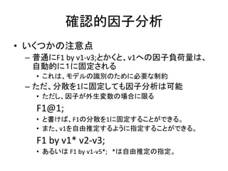 確認的因子分析
• いくつかの注意点
 – 普通にF1 by v1-v3;とかくと、v1への因子負荷量は、
   自動的に１に固定される
   • これは、モデルの識別のために必要な制約
 – ただ、分散を1に固定しても因子分析は可能
   • ただし、因子が外生変数の場合に限る
   F1@1;
   • と書けば、F1の分散を1に固定することができる。
   • また、v1を自由推定するように指定することができる。
   F1 by v1* v2-v3;
   • あるいは F1 by v1-v5*; *は自由推定の指定。
 
