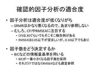 確認的因子分析の適合度
• 因子分析は適合度が低くなりがち
 – SRMRはかなり悪くなるので、あまり参照しない
 – むしろ、CFIやRMSEAに注目する
  • CFIは.85ぐらいでもそこそこ報告例がある
  • RMSEAは0.05以下が望ましいが、0.10以下でもあり

• 因子数をどう決定するか
 – BICなどの情報量基準を用いる
  • BICが一番小さくなる因子数を採用
  • それだけではなくRMSEAなども適宜参照
 