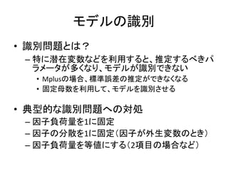 モデルの識別
• 識別問題とは？
 – 特に潜在変数などを利用すると、推定するべきパ
   ラメータが多くなり、モデルが識別できない
  • Mplusの場合、標準誤差の推定ができなくなる
  • 固定母数を利用して、モデルを識別させる

• 典型的な識別問題への対処
 – 因子負荷量を1に固定
 – 因子の分散を1に固定（因子が外生変数のとき）
 – 因子負荷量を等値にする（2項目の場合など）
 