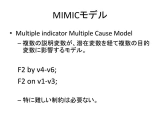 MIMICモデル
• Multiple indicator Multiple Cause Model
  – 複数の説明変数が、潜在変数を経て複数の目的
    変数に影響するモデル。


  F2 by v4-v6;
  F2 on v1-v3;

  – 特に難しい制約は必要ない。
 