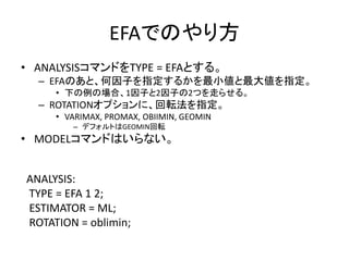 EFAでのやり方
• ANALYSISコマンドをTYPE = EFAとする。
  – EFAのあと、何因子を指定するかを最小値と最大値を指定。
     • 下の例の場合、1因子と2因子の2つを走らせる。
  – ROTATIONオプションに、回転法を指定。
     • VARIMAX, PROMAX, OBIIMIN, GEOMIN
        – デフォルトはGEOMIN回転
• MODELコマンドはいらない。


ANALYSIS:
TYPE = EFA 1 2;
ESTIMATOR = ML;
ROTATION = oblimin;
 