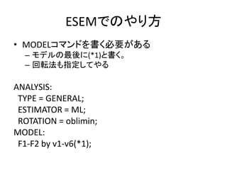 ESEMでのやり方
• MODELコマンドを書く必要がある
  – モデルの最後に(*1)と書く。
  – 回転法も指定してやる

ANALYSIS:
 TYPE = GENERAL;
 ESTIMATOR = ML;
 ROTATION = oblimin;
MODEL:
 F1-F2 by v1-v6(*1);
 