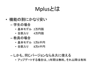 Mplusとは
• 機能の割にかなり安い
 – 学生の場合
  • 基本モデル 2万円弱
  • 全部入り  4万円弱
 – 教員の場合
  • 基本モデル 5万6千円
  • 全部入り  8万4千円


 – しかも、同じバージョンなら永久に使える
  • アップデートする場合は、1年間は無料。それ以降は有料
 