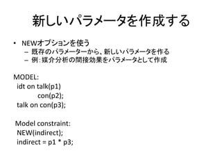 新しいパラメータを作成する
• NEWオプションを使う
   – 既存のパラメーターから、新しいパラメータを作る
   – 例：媒介分析の間接効果をパラメータとして作成

MODEL:
 idt on talk(p1)
        con(p2);
 talk on con(p3);

Model constraint:
NEW(indirect);
indirect = p1 * p3;
 