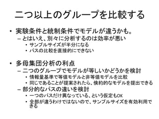 二つ以上のグループを比較する
• 実験条件と統制条件でモデルが違うかも。
 – とはいえ、別々に分析するのは効率が悪い
  • サンプルサイズが半分になる
  • パスの比較を直接的にできない

• 多母集団分析の利点
 – 二つのグループでモデルが等しいかどうかを検討
  • 情報量基準で等値モデルと非等値モデルを比較
  • 同じであることが提案されたら、倹約的なモデルを提出できる
 – 部分的なパスの違いを検討
  • 一つのパスだけ異なっている、という仮定もOK
  • 全部が違うわけではないので、サンプルサイズを有効利用で
    きる
 