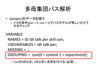 多母集団パス解析
• Sample1のデータを使う
  – 2つの条件(con = 0, con = 1)でパスモデルが等しいかどう
    かをチェック

VARIABLE:
 NAMES = ID idt talk per skill con;
 USEVARIABLES = idt talk per;
 MISSING = .;
 GROUPING = con(0 = control 1 = experiment);
  – Conが0のとき、1のときに名前を付ける（必須）。
 