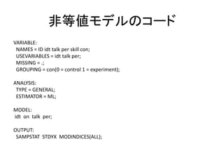 非等値モデルのコード
VARIABLE:
 NAMES = ID idt talk per skill con;
 USEVARIABLES = idt talk per;
 MISSING = .;
 GROUPING = con(0 = control 1 = experiment);

ANALYSIS:
 TYPE = GENERAL;
 ESTIMATOR = ML;

MODEL:
idt on talk per;

OUTPUT:
 SAMPSTAT STDYX MODINDICES(ALL);
 