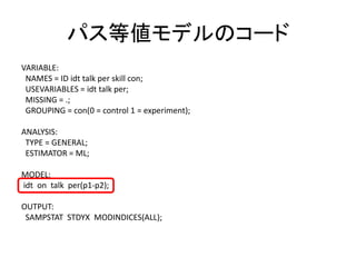 パス等値モデルのコード
VARIABLE:
 NAMES = ID idt talk per skill con;
 USEVARIABLES = idt talk per;
 MISSING = .;
 GROUPING = con(0 = control 1 = experiment);

ANALYSIS:
 TYPE = GENERAL;
 ESTIMATOR = ML;

MODEL:
idt on talk per(p1-p2);

OUTPUT:
 SAMPSTAT STDYX MODINDICES(ALL);
 