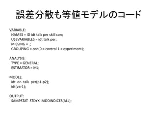 誤差分散も等値モデルのコード
VARIABLE:
 NAMES = ID idt talk per skill con;
 USEVARIABLES = idt talk per;
 MISSING = .;
 GROUPING = con(0 = control 1 = experiment);

ANALYSIS:
 TYPE = GENERAL;
 ESTIMATOR = ML;

MODEL:
 idt on talk per(p1-p2);
 idt(var1);

OUTPUT:
 SAMPSTAT STDYX MODINDICES(ALL);
 