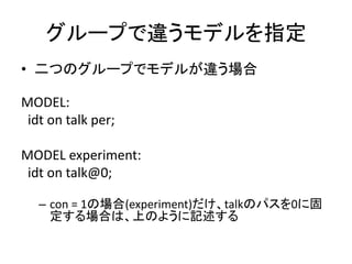 グループで違うモデルを指定
• 二つのグループでモデルが違う場合

MODEL:
 idt on talk per;

MODEL experiment:
 idt on talk@0;

   – con = 1の場合(experiment)だけ、talkのパスを0に固
     定する場合は、上のように記述する
 