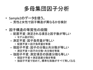 多母集団因子分析
• Sample2のデータを使う。
 – 男性と女性で因子構造が異なるかを検討

• 因子構造の等質性の段階
 – 配置不変：測定される項目と因子数が等しい
   • モデル図が同じ
 – 測定不変：因子負荷量が等しい
   • 配置不変＋因子負荷量を等値
 – 弱因子不変：因子の分散と共分散が等しい
   • 測定不変＋因子の分散・共分散を等値
 – 強因子不変：測定項目の誤差分散も等しい
   • 弱因子不変＋測定誤差分散を等値
   • 強因子不変で初めて、標準化係数がすべて等しくなる
 
