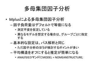 多母集団因子分析
• Mplusによる多母集団因子分析
 – 因子負荷量はデフォルトで等値になる
  • 測定不変を仮定している
  • 異なるモデルを想定する場合は、グループごとに指定
    する
 – 基本的な設定は、パス解析と同じ
  • ただ因子分析のほうが検討するポイントが多い
 – 平均構造をオフにすると推定が簡単になる
  • ANALYSISコマンドにMODEL = NOMEANSTRUCTURE;
 
