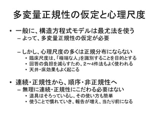 多変量正規性の仮定と心理尺度
• 一般に、構造方程式モデルは最尤法を使う
 – よって、多変量正規性の仮定が必要

 – しかし、心理尺度の多くは正規分布にならない
  • 臨床尺度は、「極端な人」を識別することを目的とする
  • 回答の負担を減らすため、２～4件法もよく使われる
  • 天井・床効果もよく起こる

• 連続・正規性から、順序・非正規性へ
 – 無理に連続・正規性にこだわる必要はない
  • 道具はそろっているし、その使い方も簡単
  • 使うことで慣れていき、報告が増え、当たり前になる
 
