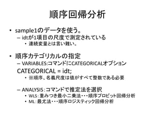 順序回帰分析
• sample1のデータを使う。
 – idtが1項目の尺度で測定されている
   • 連続変量とは言い難い。

• 順序カテゴリカルの指定
 – VARIABLES:コマンドにCATEGORICALオプション
 CATEGORICAL = idt;
   • ※順序、名義尺度は値がすべて整数である必要

 – ANALYSIS：コマンドで推定法を選択
   • WLS：重みつき最小二乗法・・・順序プロビット回帰分析
   • ML：最尤法・・・順序ロジスティック回帰分析
 