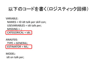 以下のコードを書く（ロジスティック回帰）
VARIABLE:
 NAMES = ID idt talk per skill con;
 USEVARIABLES = idt talk per;
 MISSING = .;
 CATEGORICAL = idt;

ANALYSIS:
 TYPE = GENERAL;
 ESTIMATOR = ML;

MODEL:
idt on talk per;
 