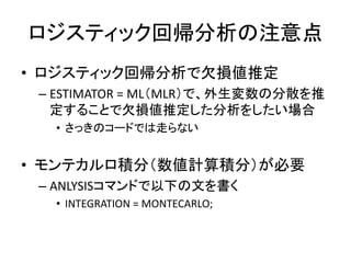 ロジスティック回帰分析の注意点
• ロジスティック回帰分析で欠損値推定
 – ESTIMATOR = ML（MLR）で、外生変数の分散を推
   定することで欠損値推定した分析をしたい場合
  • さっきのコードでは走らない


• モンテカルロ積分（数値計算積分）が必要
 – ANLYSISコマンドで以下の文を書く
  • INTEGRATION = MONTECARLO;
 