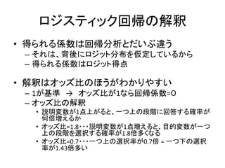 ロジスティック回帰の解釈
• 得られる係数は回帰分析とだいぶ違う
 – それは、背後にロジット分布を仮定しているから
 – 得られる係数はロジット得点

• 解釈はオッズ比のほうがわかりやすい
 – 1が基準 → オッズ比が1なら回帰係数=０
 – オッズ比の解釈
  • 説明変数が1点上がると、一つ上の段階に回答する確率が
    何倍増えるか
  • オッズ比=1.8・・・説明変数が1点増えると、目的変数が一つ
    上の段階を選択する確率が1.8倍多くなる
  • オッズ比=0.7・・・一つ上の選択率が0.7倍 = 一つ下の選択
    率が1.43倍多い
 