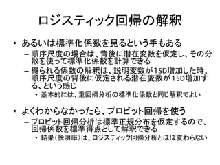 ロジスティック回帰の解釈
• あるいは標準化係数を見るという手もある
 – 順序尺度の場合は、背後に潜在変数を仮定し、その分
   散を使って標準化係数を計算できる
 – 得られる係数の解釈は、説明変数が１SD増加した時、
   順序尺度の背後に仮定される潜在変数が１SD増加す
   る、という感じ
  • 基本的には、重回帰分析の標準化係数と同じ解釈でよい

• よくわからなかったら、プロビット回帰を使う
 – プロビット回帰分析は標準正規分布を仮定するので、
   回帰係数を標準得点として解釈できる
  • 結果（説明率）は、ロジスティック回帰分析とほぼ変わらない
 