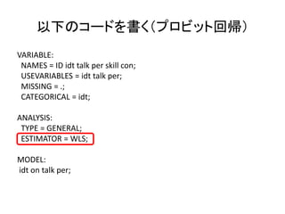 以下のコードを書く（プロビット回帰）
VARIABLE:
 NAMES = ID idt talk per skill con;
 USEVARIABLES = idt talk per;
 MISSING = .;
 CATEGORICAL = idt;

ANALYSIS:
 TYPE = GENERAL;
 ESTIMATOR = WLS;

MODEL:
idt on talk per;
 