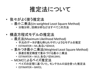 推定法について
• 我々がよく使う推定法
 – 最小二乗法(Un-weighted Least Square Method)
   • 分散分析、回帰分析などはすべてこの方法

• 構造方程式モデルの推定法
 – 最尤法(Maximum Likelihood Method)
   • 手元のデータが最も得られやすいようなモデルを推定
   • ESTIMATOR = ML;あるいはMLR;
 – 重みつき最小二乗法(Weighted Least Square Method)
   • 誤差を推定精度で重みづける最小二乗法
   • ESTIMATOR = WLS; あるいはWLSMV;
 – MCMCによるベイズ推定法
   • ベイズの定理に基づいた、モンテカルロ法を使った推定法
   • ESTIMATOR = BAYES;
 