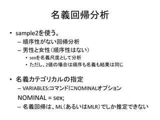 名義回帰分析
• sample2を使う。
  – 順序性がない回帰分析
  – 男性と女性（順序性はない）
    • sexを名義尺度として分析
    • ただし、2値の場合は順序も名義も結果は同じ


• 名義カテゴリカルの指定
  – VARIABLES:コマンドにNOMINALオプション
  NOMINAL = sex;
  – 名義回帰は、ML（あるいはMLR）でしか推定できない
 