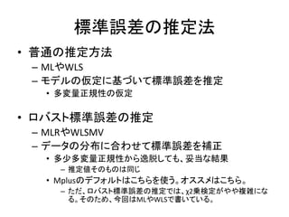 標準誤差の推定法
• 普通の推定方法
 – MLやWLS
 – モデルの仮定に基づいて標準誤差を推定
  • 多変量正規性の仮定

• ロバスト標準誤差の推定
 – MLRやWLSMV
 – データの分布に合わせて標準誤差を補正
  • 多少多変量正規性から逸脱しても、妥当な結果
    – 推定値そのものは同じ
  • Mplusのデフォルトはこちらを使う。オススメはこちら。
    – ただ、ロバスト標準誤差の推定では、χ2乗検定がやや複雑にな
      る。そのため、今回はMLやWLSで書いている。
 
