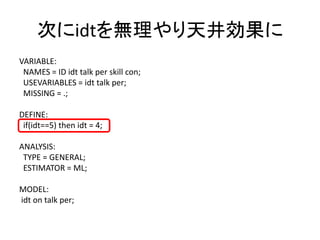 次にidtを無理やり天井効果に
VARIABLE:
 NAMES = ID idt talk per skill con;
 USEVARIABLES = idt talk per;
 MISSING = .;

DEFINE:
 if(idt==5) then idt = 4;

ANALYSIS:
 TYPE = GENERAL;
 ESTIMATOR = ML;

MODEL:
idt on talk per;
 