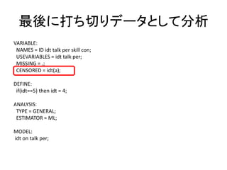 最後に打ち切りデータとして分析
VARIABLE:
 NAMES = ID idt talk per skill con;
 USEVARIABLES = idt talk per;
 MISSING = .;
 CENSORED = idt(a);

DEFINE:
 if(idt==5) then idt = 4;

ANALYSIS:
 TYPE = GENERAL;
 ESTIMATOR = ML;

MODEL:
idt on talk per;
 