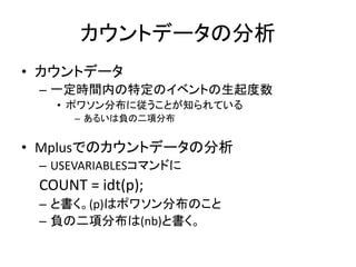 カウントデータの分析
• カウントデータ
 – 一定時間内の特定のイベントの生起度数
   • ポワソン分布に従うことが知られている
      – あるいは負の二項分布


• Mplusでのカウントデータの分析
 – USEVARIABLESコマンドに
 COUNT = idt(p);
 – と書く。(p)はポワソン分布のこと
 – 負の二項分布は(nb)と書く。
 