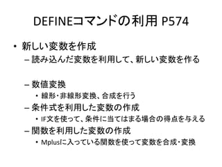 DEFINEコマンドの利用 P574
• 新しい変数を作成
 – 読み込んだ変数を利用して、新しい変数を作る

 – 数値変換
  • 線形・非線形変換、合成を行う
 – 条件式を利用した変数の作成
  • IF文を使って、条件に当てはまる場合の得点を与える
 – 関数を利用した変数の作成
  • Mplusに入っている関数を使って変数を合成・変換
 