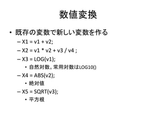 数値変換
• 既存の変数で新しい変数を作る
 – X1 = v1 + v2;
 – X2 = v1 * v2 + v3 / v4 ;
 – X3 = LOG(v1);
    • 自然対数。常用対数はLOG10()
 – X4 = ABS(v2);
    • 絶対値
 – X5 = SQRT(v3);
    • 平方根
 