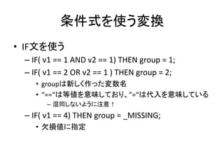 条件式を使う変換
• IF文を使う
 – IF( v1 == 1 AND v2 == 1) THEN group = 1;
 – IF( v1 == 2 OR v2 == 1 ) THEN group = 2;
    • groupは新しく作った変数名
    • “==“は等値を意味しており、”=“は代入を意味している
       – 混同しないように注意！
 – IF( v1 == 4) THEN group = _MISSING;
    • 欠損値に指定
 