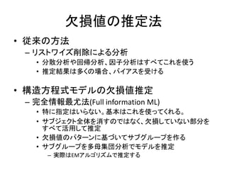 欠損値の推定法
• 従来の方法
 – リストワイズ削除による分析
   • 分散分析や回帰分析、因子分析はすべてこれを使う
   • 推定結果は多くの場合、バイアスを受ける

• 構造方程式モデルの欠損値推定
 – 完全情報最尤法(Full information ML)
   • 特に指定はいらない。基本はこれを使ってくれる。
   • サブジェクト全体を消すのではなく、欠損していない部分を
     すべて活用して推定
   • 欠損値のパターンに基づいてサブグループを作る
   • サブグループを多母集団分析でモデルを推定
      – 実際はEMアルゴリズムで推定する
 