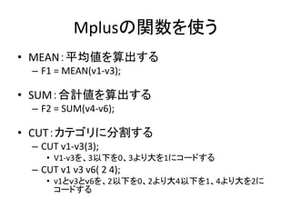 Mplusの関数を使う
• MEAN：平均値を算出する
 – F1 = MEAN(v1-v3);

• SUM：合計値を算出する
 – F2 = SUM(v4-v6);

• CUT：カテゴリに分割する
 – CUT v1-v3(3);
    • V1-v3を、3以下を0、3より大を1にコードする
 – CUT v1 v3 v6( 2 4);
    • v1とｖ3とｖ6を、2以下を0、2より大4以下を1、4より大を2に
      コードする
 
