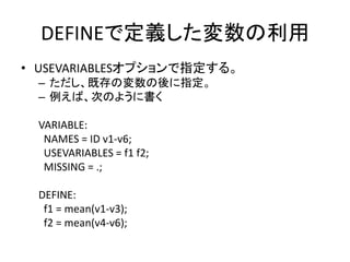 DEFINEで定義した変数の利用
• USEVARIABLESオプションで指定する。
  – ただし、既存の変数の後に指定。
  – 例えば、次のように書く

  VARIABLE:
   NAMES = ID v1-v6;
   USEVARIABLES = f1 f2;
   MISSING = .;

  DEFINE:
   f1 = mean(v1-v3);
   f2 = mean(v4-v6);
 