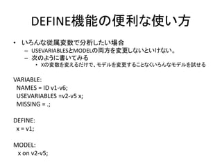 DEFINE機能の便利な使い方
• いろんな従属変数で分析したい場合
    – USEVARIABLESとMODELの両方を変更しないといけない。
    – 次のように書いてみる
           • Xの変数を変えるだけで、モデルを変更することなくいろんなモデルを試せる

VARIABLE:
 NAMES = ID v1-v6;
 USEVARIABLES =v2-v5 x;
 MISSING = .;

DEFINE:
 x = v1;

MODEL:
 x on v2-v5;
 