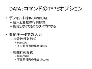 DATA：コマンドのTYPEオプション
• デフォルトはINDIVIDUAL
 – 個人と変数の行列形式
 – 指定しなくてもこのタイプになる

• 要約データでの入力
 – 共分散行列形式
   • FULLCOV
   • 下三角行列の場合はCOV

 – 相関行列形式
   • FULLCORR
   • 下三角行列の場合はCORR
 