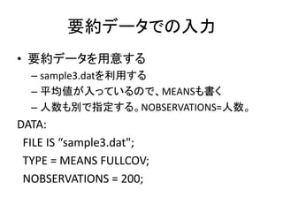 要約データでの入力
• 要約データを用意する
  – sample3.datを利用する
  – 平均値が入っているので、MEANSも書く
  – 人数も別で指定する。NOBSERVATIONS=人数。
DATA:
 FILE IS “sample3.dat";
 TYPE = MEANS FULLCOV;
 NOBSERVATIONS = 200;
 