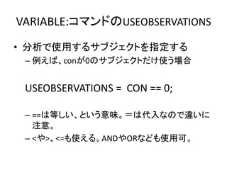 VARIABLE:コマンドのUSEOBSERVATIONS
• 分析で使用するサブジェクトを指定する
 – 例えば、conが0のサブジェクトだけ使う場合


 USEOBSERVATIONS = CON == 0;

 – ==は等しい、という意味。＝は代入なので違いに
   注意。
 – <や>、<=も使える。ANDやORなども使用可。
 