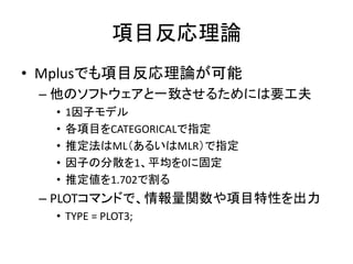 項目反応理論
• Mplusでも項目反応理論が可能
 – 他のソフトウェアと一致させるためには要工夫
  •   1因子モデル
  •   各項目をCATEGORICALで指定
  •   推定法はML（あるいはMLR）で指定
  •   因子の分散を1、平均を0に固定
  •   推定値を1.702で割る
 – PLOTコマンドで、情報量関数や項目特性を出力
  • TYPE = PLOT3;
 